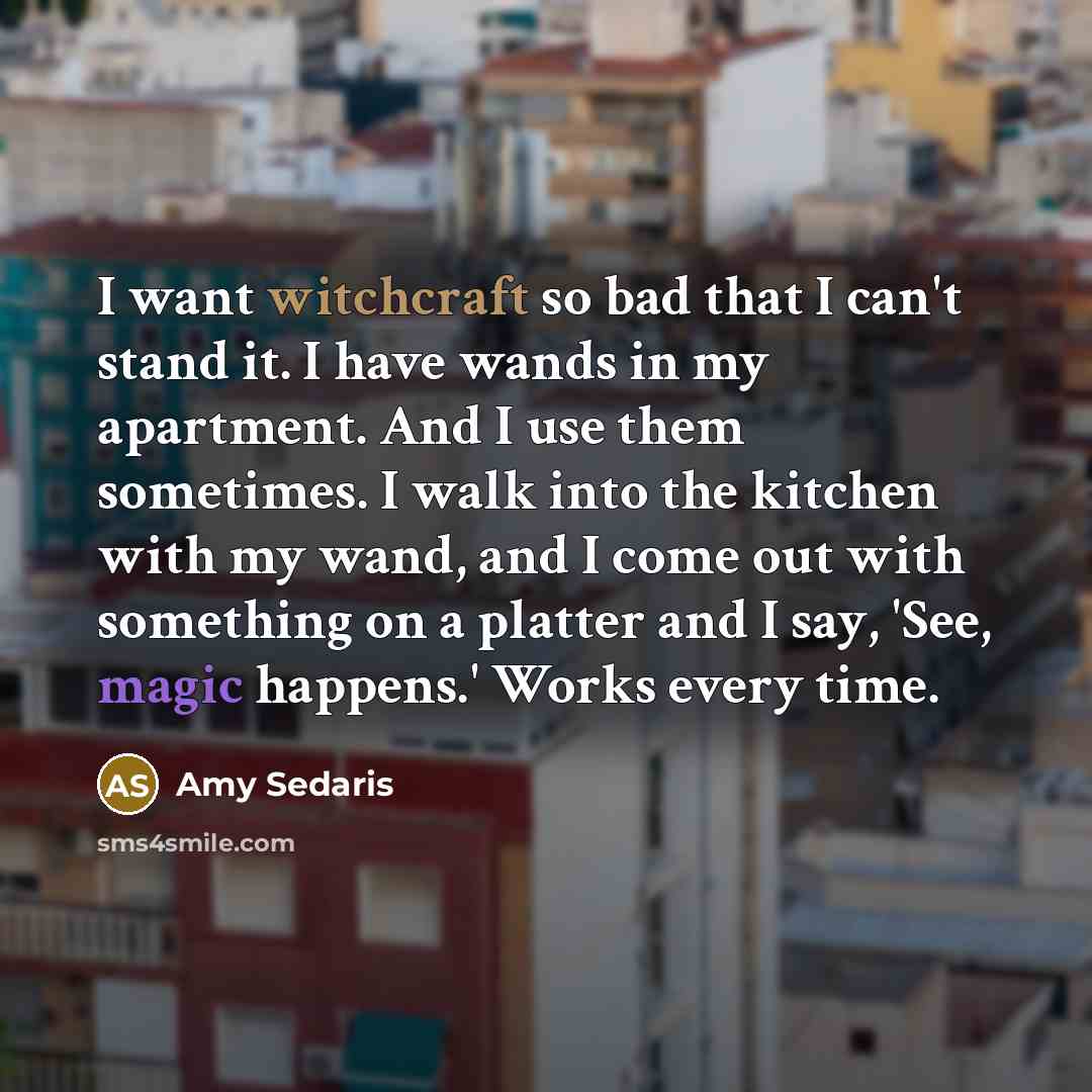 “I want witchcraft so bad that I can't stand it. I have wands in my apartment. And I use them sometimes. I walk into the kitchen with my wand, and I come out with something on a platter and I say, 'See, magic happens.' Works every time.” quote by Amy Sedaris