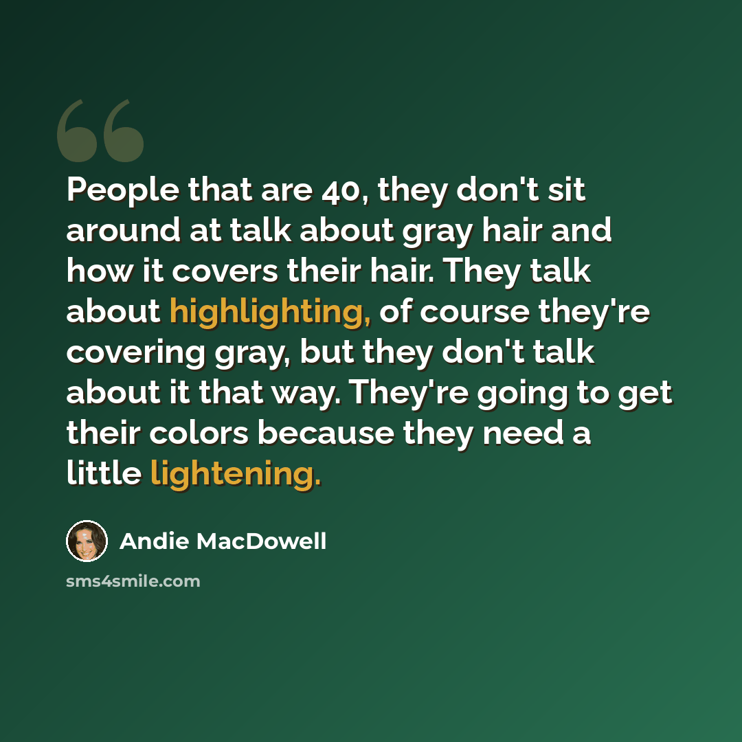 “People that are 40, they don't sit around at talk about gray hair and how it covers their hair. They talk about highlighting, of course they're covering gray, but they don't talk about it that way. They're going to get their colors because they need a little lightening.” quote by Andie MacDowell