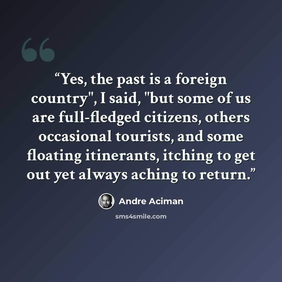 “Yes, the past is a foreign country", I said, "but some of us are full-fledged citizens, others occasional tourists, and some floating itinerants, itching to get out yet always aching to return.” quote by André Aciman