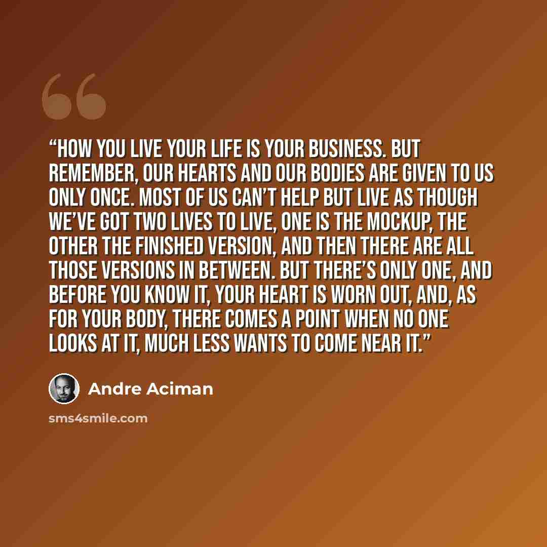 “How you live your life is your business. But remember, our hearts and our bodies are given to us only once. Most of us can’t help but live as though we’ve got two lives to live, one is the mockup, the other the finished version, and then there are all those versions in between. But there’s only…” quote by André Aciman