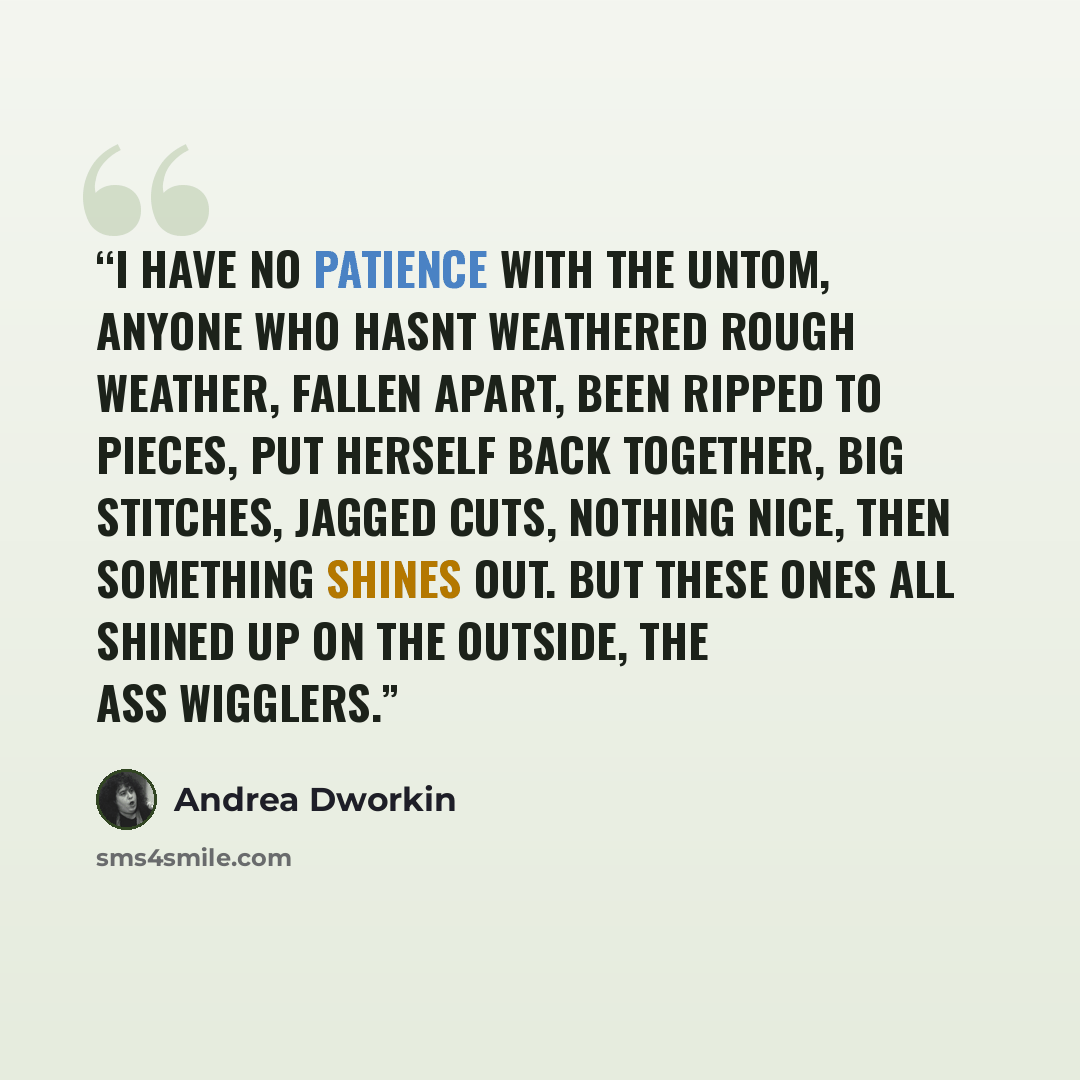 “I have no patience with the untom, anyone who hasnt weathered rough weather, fallen apart, been ripped to pieces, put herself back together, big stitches, jagged cuts, nothing nice, then something shines out. but these ones all shined up on the outside, the ass wigglers.” quote by Andrea Dworkin