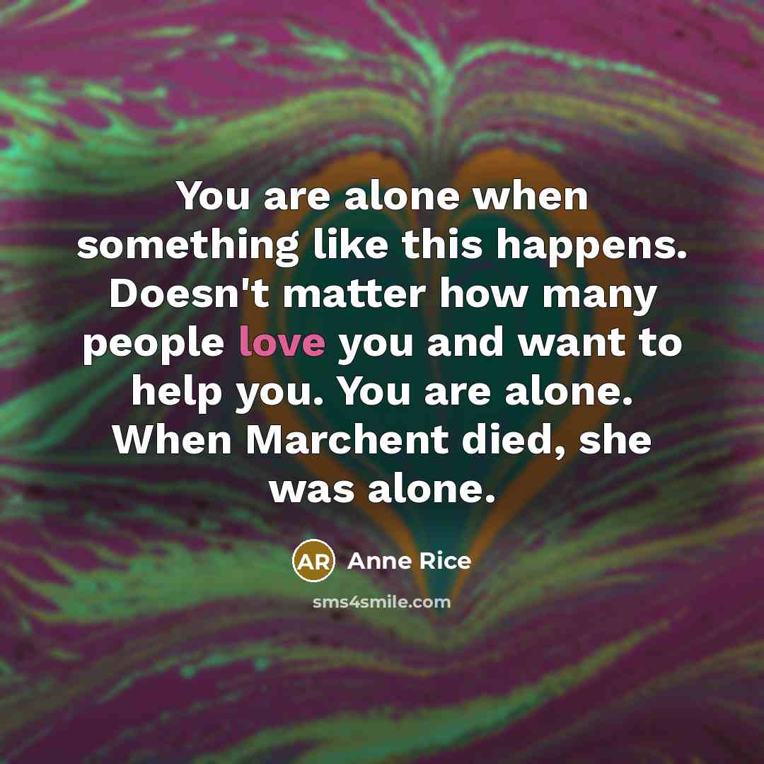 “You are alone when something like this happens. Doesn't matter how many people love you and want to help you. You are alone. When Marchent died, she was alone.” quote by Anne Rice