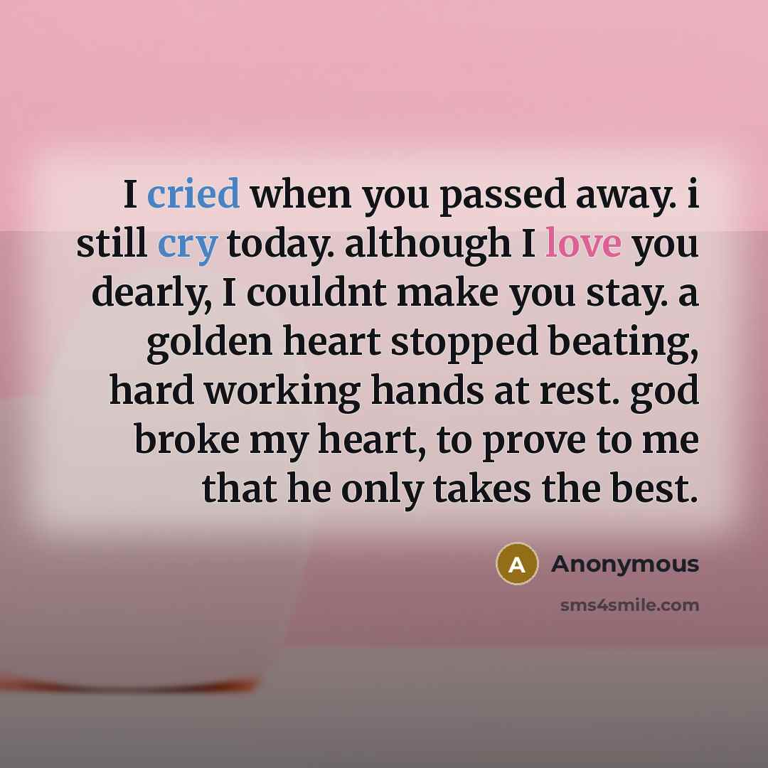 “I cried when you passed away. i still cry today. although I love you dearly, I couldnt make you stay. a golden heart stopped beating, hard working hands at rest. god broke my heart, to prove to me that he only takes the best.” quote by Anonymous