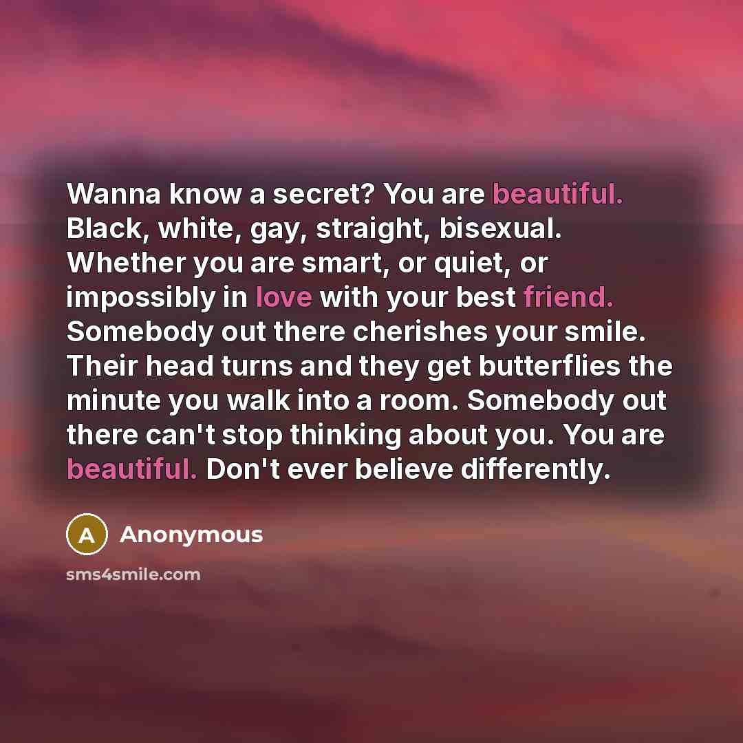 “Wanna know a secret? You are beautiful. Black, white, gay, straight, bisexual. Whether you are smart, or quiet, or impossibly in love with your best friend. Somebody out there cherishes your smile. Their head turns and they get butterflies the minute you walk into a room. Somebody out there can't…” quote by Anonymous