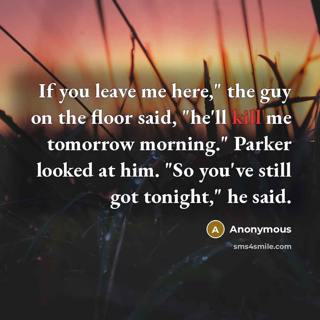 “If you leave me here," the guy on the floor said, "he'll kill me tomorrow morning." Parker looked at him. "So you've still got tonight," he said.” quote by Anonymous