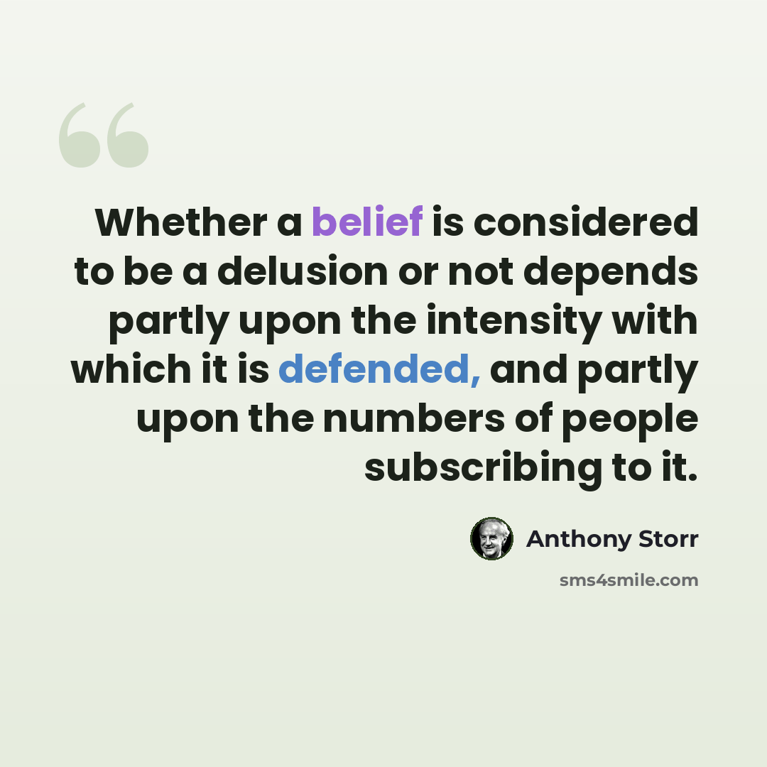 “Whether a belief is considered to be a delusion or not depends partly upon the intensity with which it is defended, and partly upon the numbers of people subscribing to it.” quote by Anthony Storr