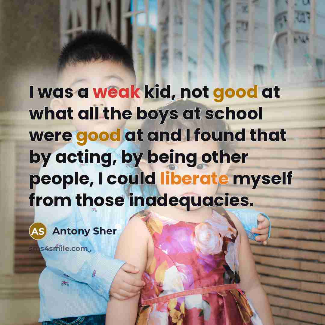“I was a weak kid, not good at what all the boys at school were good at and I found that by acting, by being other people, I could liberate myself from those inadequacies.” quote by Antony Sher