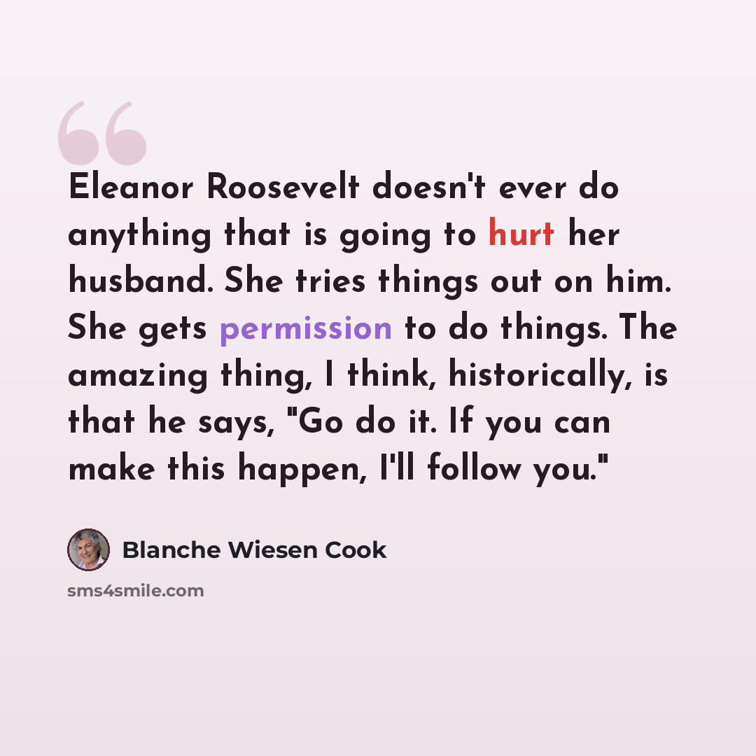 “Eleanor Roosevelt doesn't ever do anything that is going to hurt her husband. She tries things out on him. She gets permission to do things. The amazing thing, I think, historically, is that he says, "Go do it. If you can make this happen, I'll follow you."” quote by Blanche Wiesen Cook