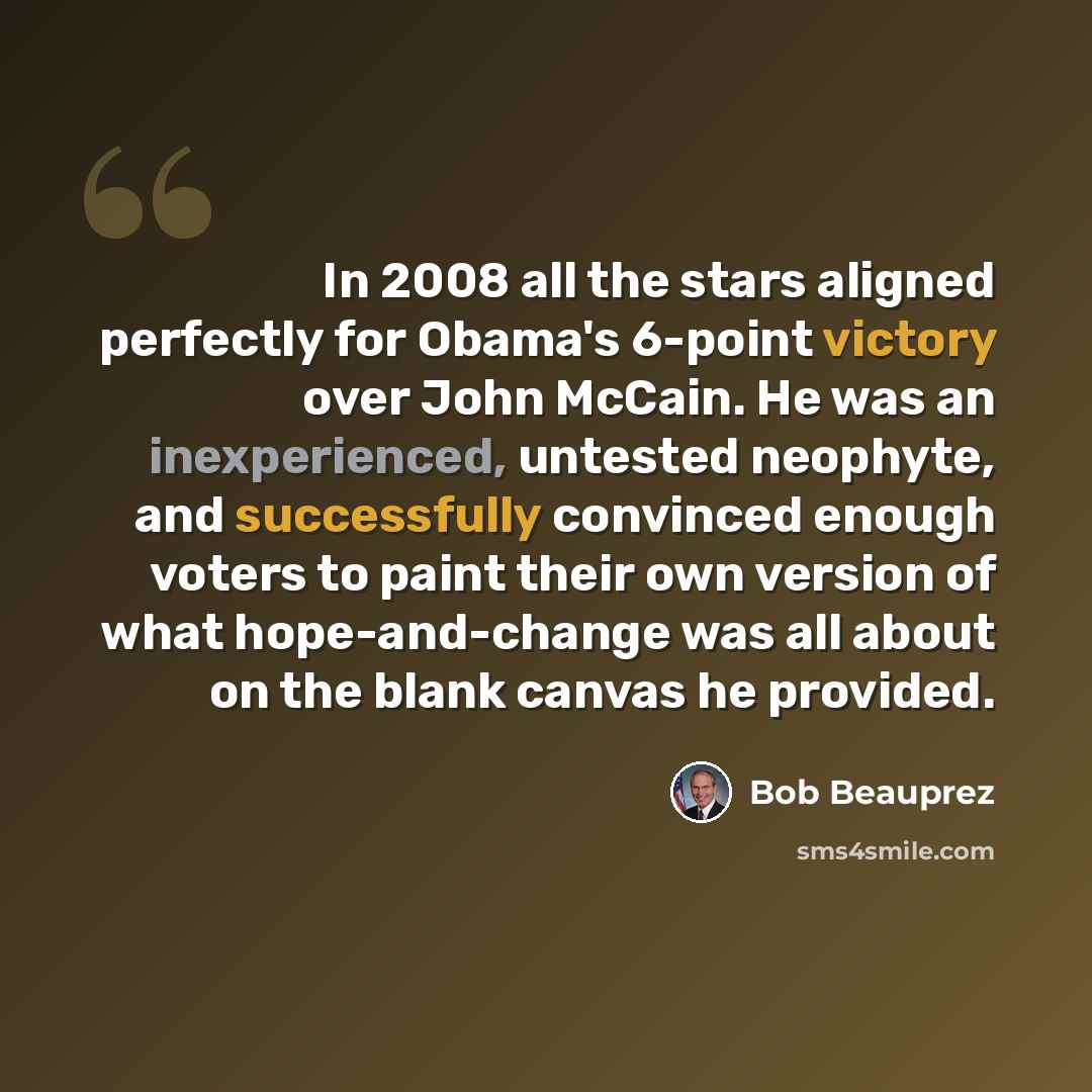 “In 2008 all the stars aligned perfectly for Obama's 6-point victory over John McCain. He was an inexperienced, untested neophyte, and successfully convinced enough voters to paint their own version of what hope-and-change was all about on the blank canvas he provided.” quote by Bob Beauprez