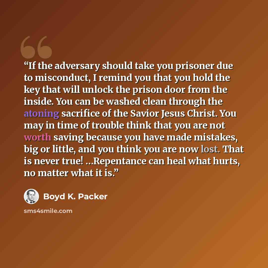 “If the adversary should take you prisoner due to misconduct, I remind you that you hold the key that will unlock the prison door from the inside. You can be washed clean through the atoning sacrifice of the Savior Jesus Christ. You may in time of trouble think that you are not worth saving because…” quote by Boyd K. Packer