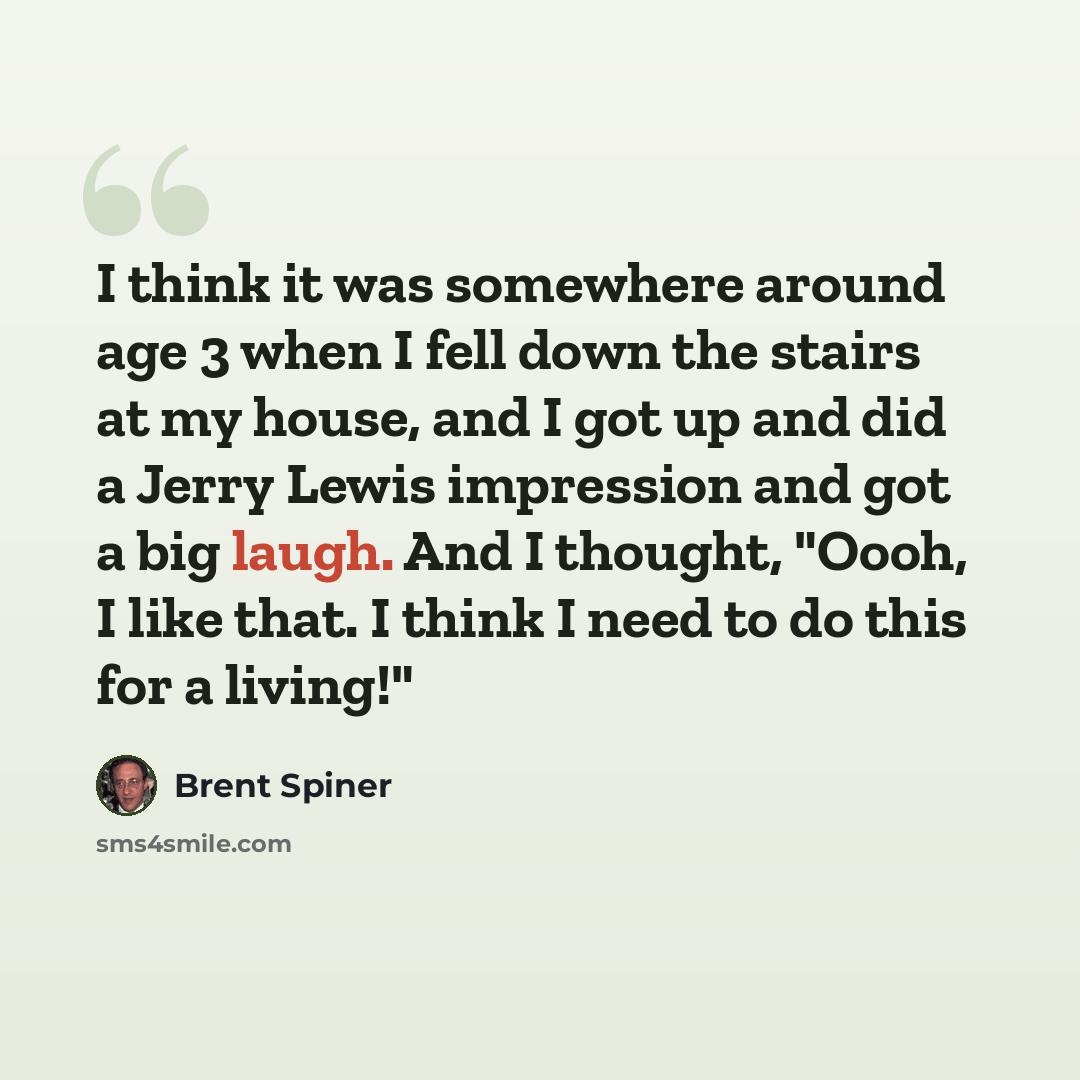 “I think it was somewhere around age 3 when I fell down the stairs at my house, and I got up and did a Jerry Lewis impression and got a big laugh. And I thought, "Oooh, I like that. I think I need to do this for a living!"” quote by Brent Spiner