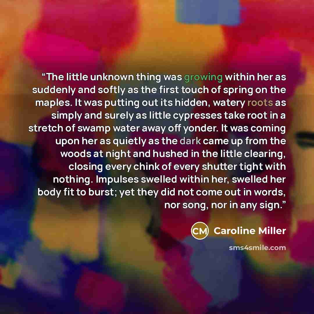 “The little unknown thing was growing within her as suddenly and softly as the first touch of spring on the maples. It was putting out its hidden, watery roots as simply and surely as little cypresses take root in a stretch of swamp water away off yonder. It was coming upon her as quietly as the…” quote by Caroline Miller