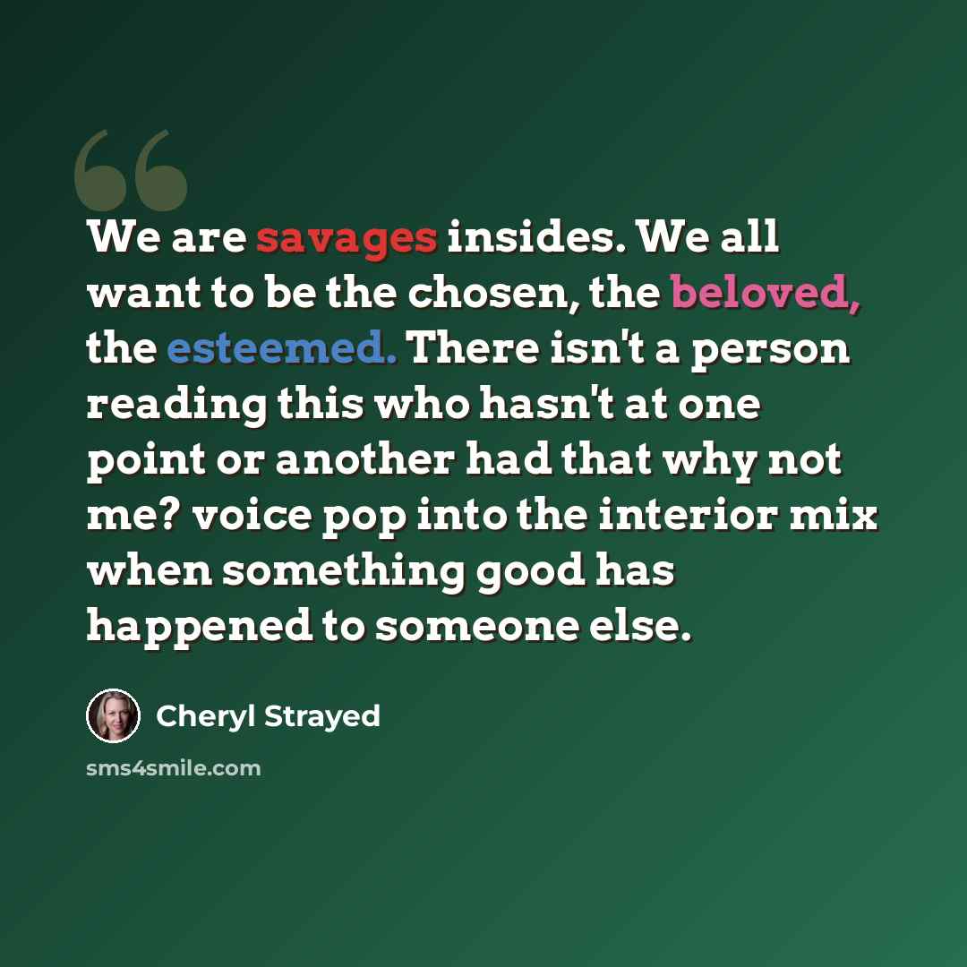 “We are savages insides. We all want to be the chosen, the beloved, the esteemed. There isn't a person reading this who hasn't at one point or another had that why not me? voice pop into the interior mix when something good has happened to someone else.” quote by Cheryl Strayed