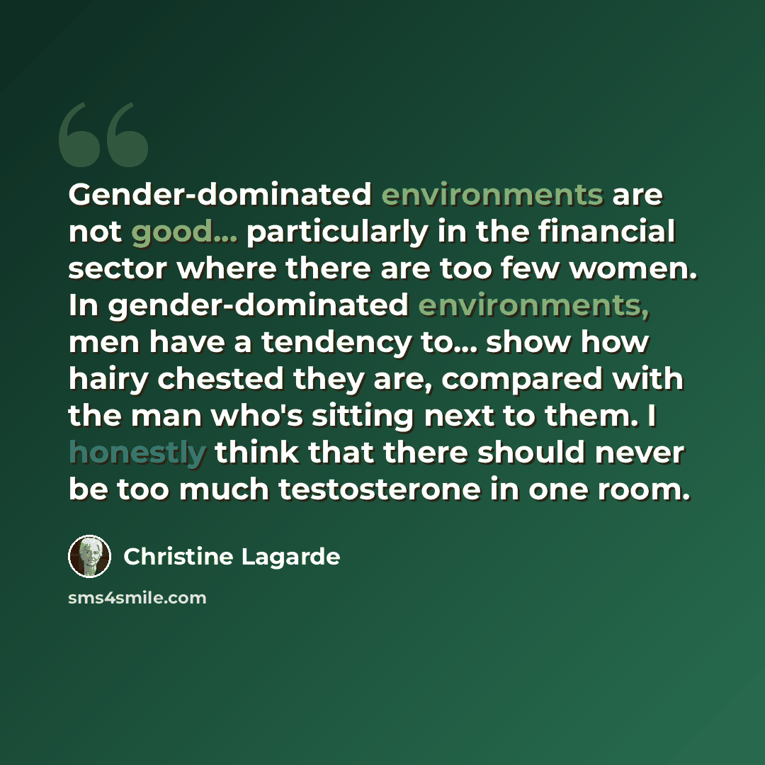 “Gender-dominated environments are not good... particularly in the financial sector where there are too few women. In gender-dominated environments, men have a tendency to... show how hairy chested they are, compared with the man who's sitting next to them. I honestly think that there should never…” quote by Christine Lagarde