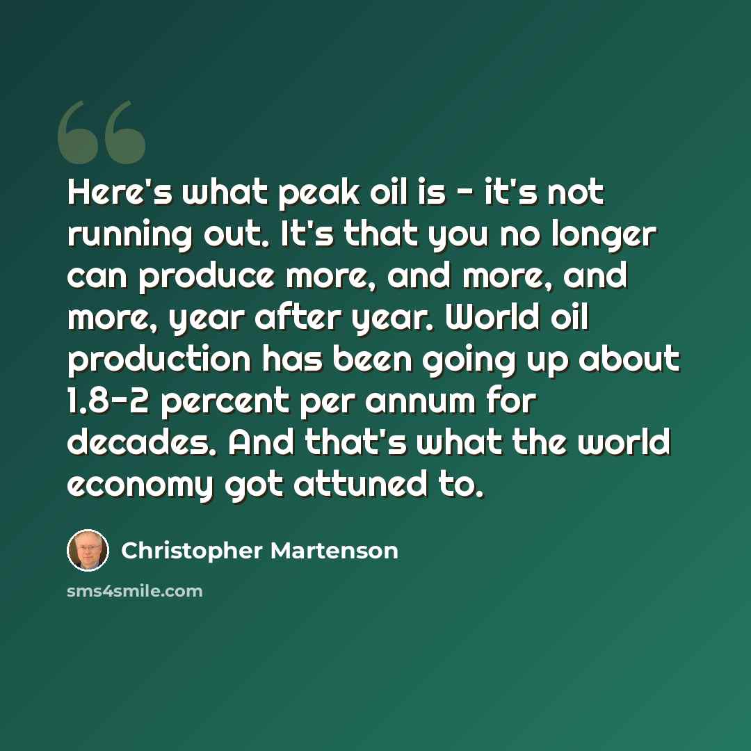 “Here's what peak oil is - it's not running out. It's that you no longer can produce more, and more, and more, year after year. World oil production has been going up about 1.8-2 percent per annum for decades. And that's what the world economy got attuned to.” quote by Christopher Martenson