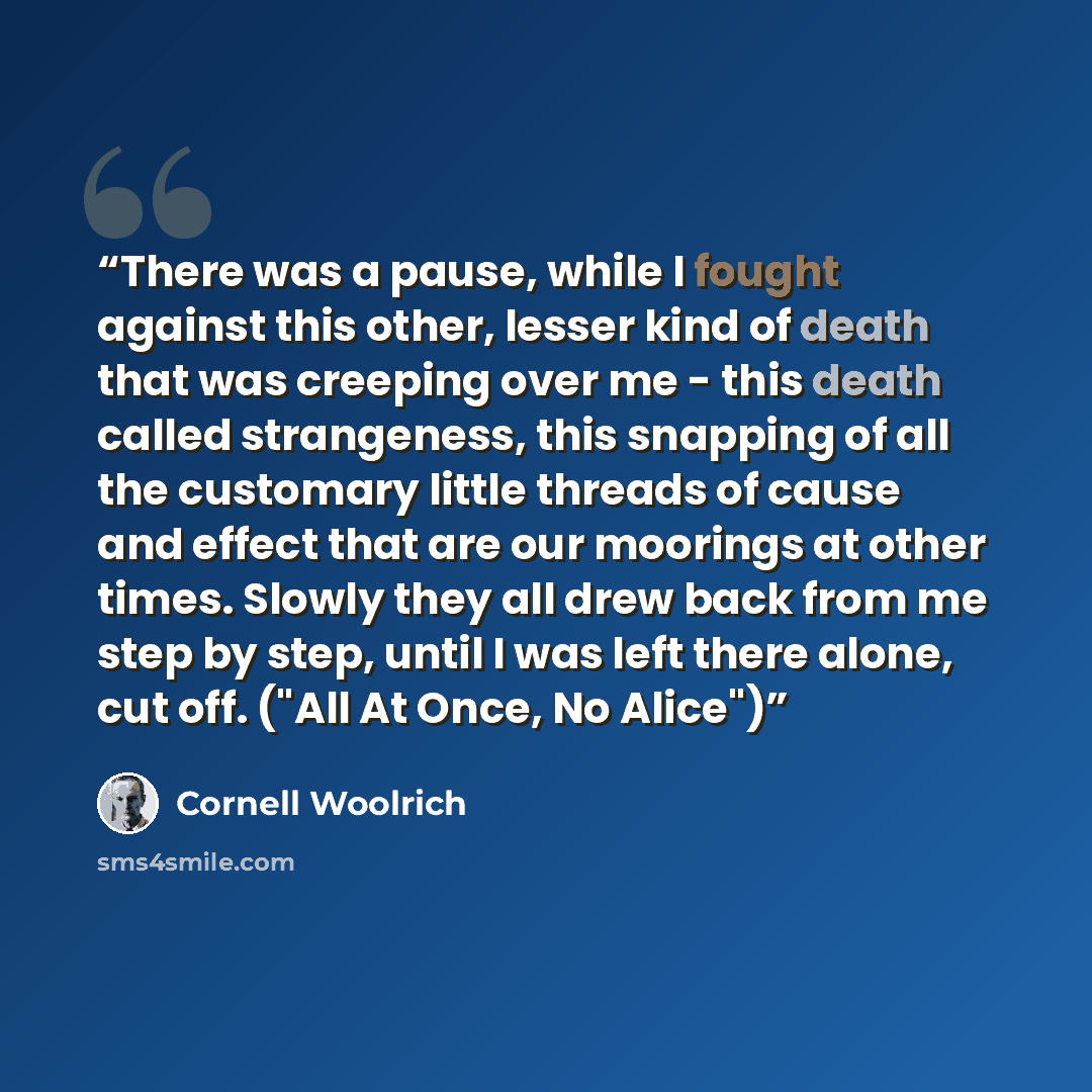 “There was a pause, while I fought against this other, lesser kind of death that was creeping over me - this death called strangeness, this snapping of all the customary little threads of cause and effect that are our moorings at other times. Slowly they all drew back from me step by step, until I…” quote by Cornell Woolrich