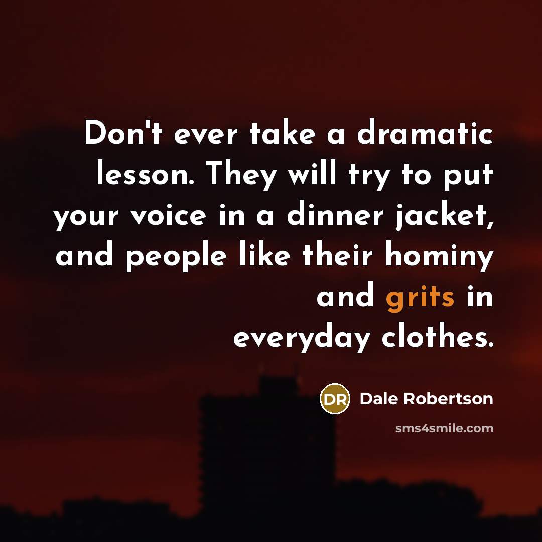 “Don't ever take a dramatic lesson. They will try to put your voice in a dinner jacket, and people like their hominy and grits in everyday clothes.” quote by Dale Robertson