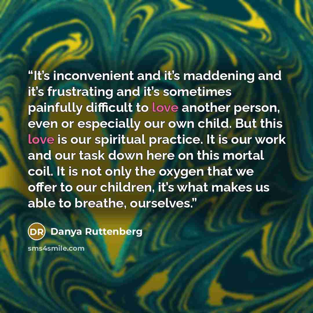 “It’s inconvenient and it’s maddening and it’s frustrating and it’s sometimes painfully difficult to love another person, even or especially our own child. But this love is our spiritual practice. It is our work and our task down here on this mortal coil. It is not only the oxygen that we offer to…” quote by Danya Ruttenberg