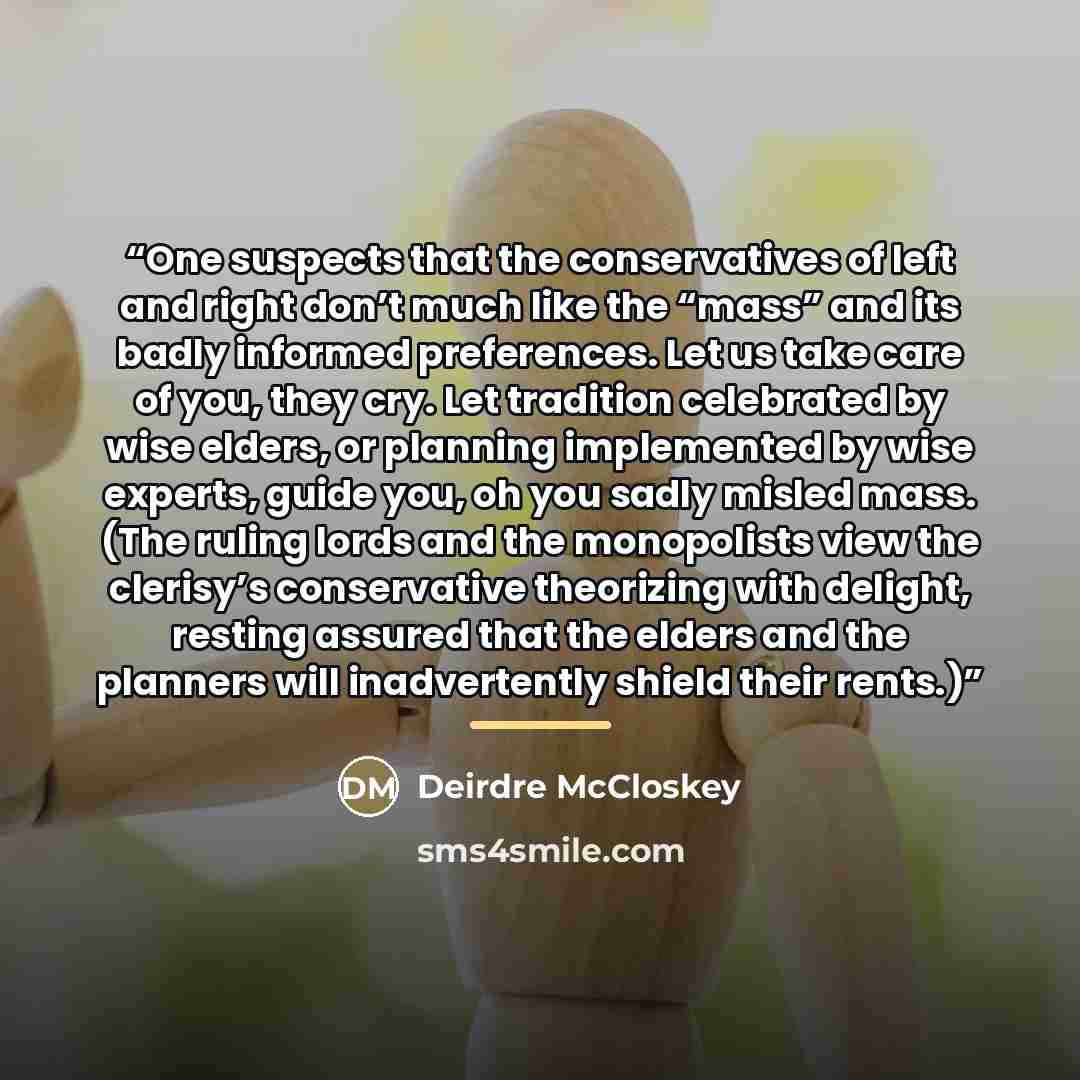 “One suspects that the conservatives of left and right don’t much like the “mass” and its badly informed preferences. Let us take care of you, they cry. Let tradition celebrated by wise elders, or planning implemented by wise experts, guide you, oh you sadly misled mass. (The ruling lords and the…” quote by Deirdre McCloskey