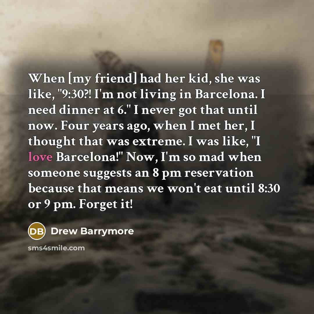 “When [my friend] had her kid, she was like, "9:30?! I'm not living in Barcelona. I need dinner at 6." I never got that until now. Four years ago, when I met her, I thought that was extreme. I was like, "I love Barcelona!" Now, I'm so mad when someone suggests an 8 pm reservation because that means…” quote by Drew Barrymore