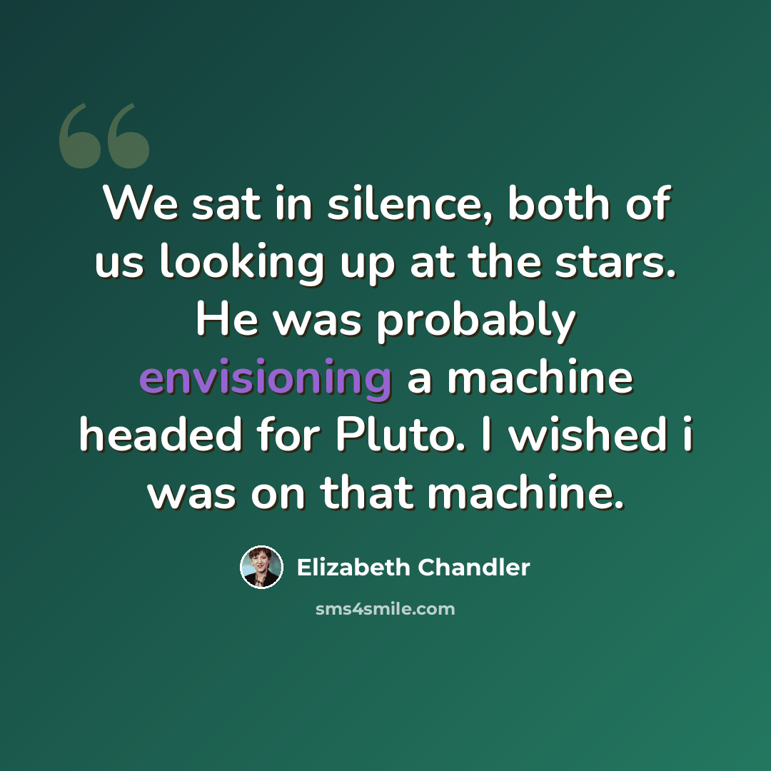“We sat in silence, both of us looking up at the stars. He was probably envisioning a machine headed for Pluto. I wished i was on that machine.” quote by Elizabeth Chandler