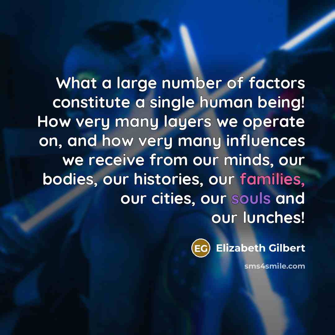 “What a large number of factors constitute a single human being! How very many layers we operate on, and how very many influences we receive from our minds, our bodies, our histories, our families, our cities, our souls and our lunches!” quote by Elizabeth Gilbert