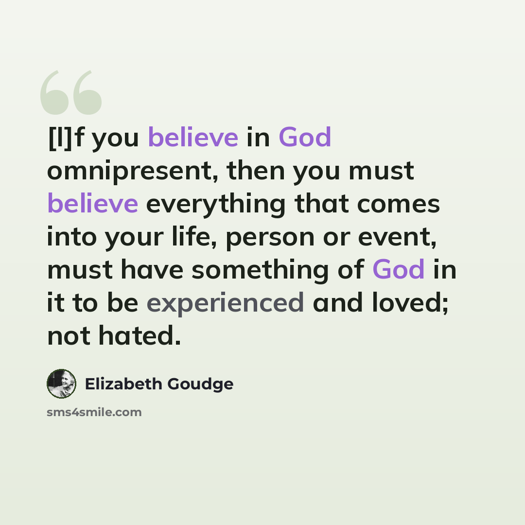 “[I]f you believe in God omnipresent, then you must believe everything that comes into your life, person or event, must have something of God in it to be experienced and loved; not hated.” quote by Elizabeth Goudge