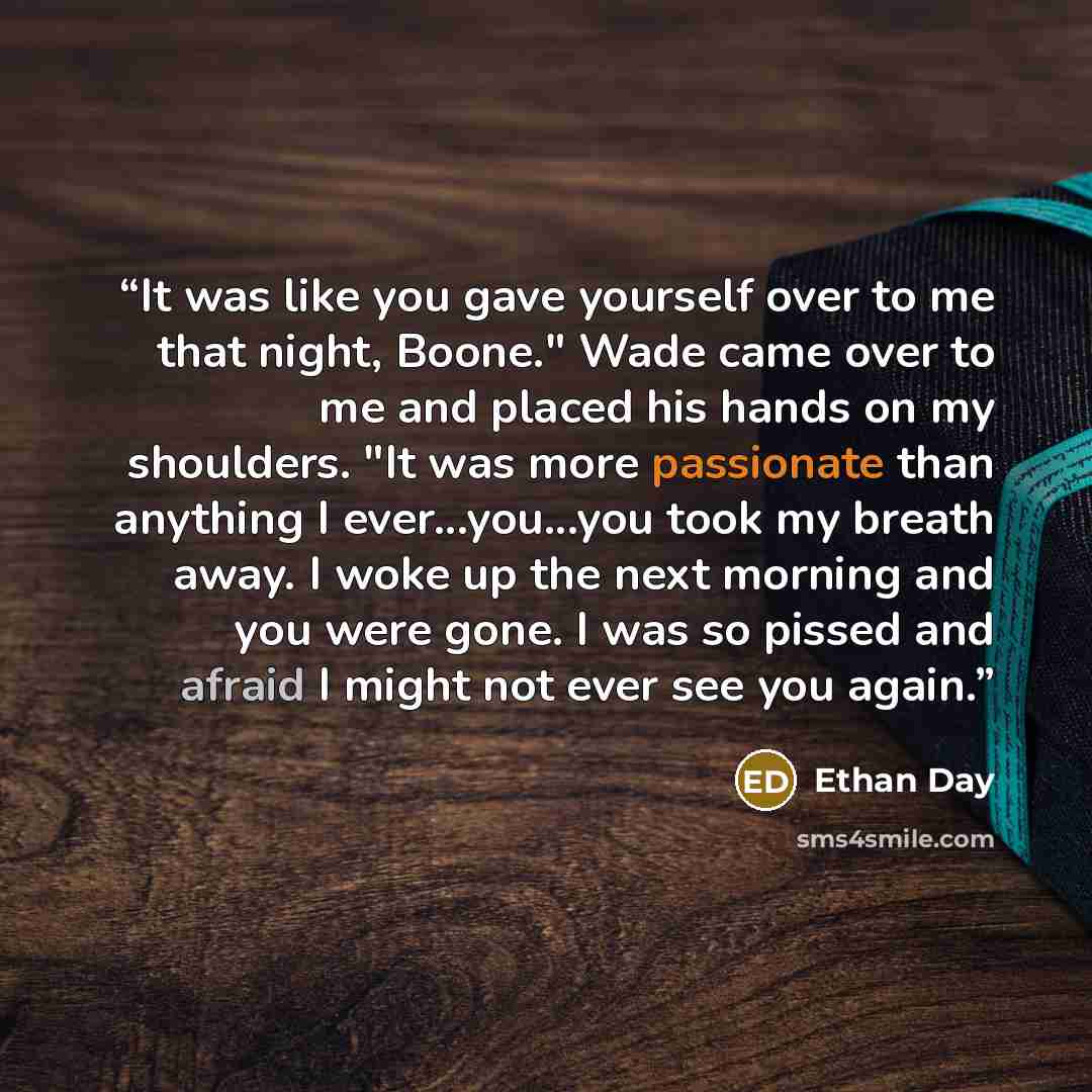 “It was like you gave yourself over to me that night, Boone." Wade came over to me and placed his hands on my shoulders. "It was more passionate than anything I ever...you...you took my breath away. I woke up the next morning and you were gone. I was so pissed and afraid I might not ever see you…” quote by Ethan Day