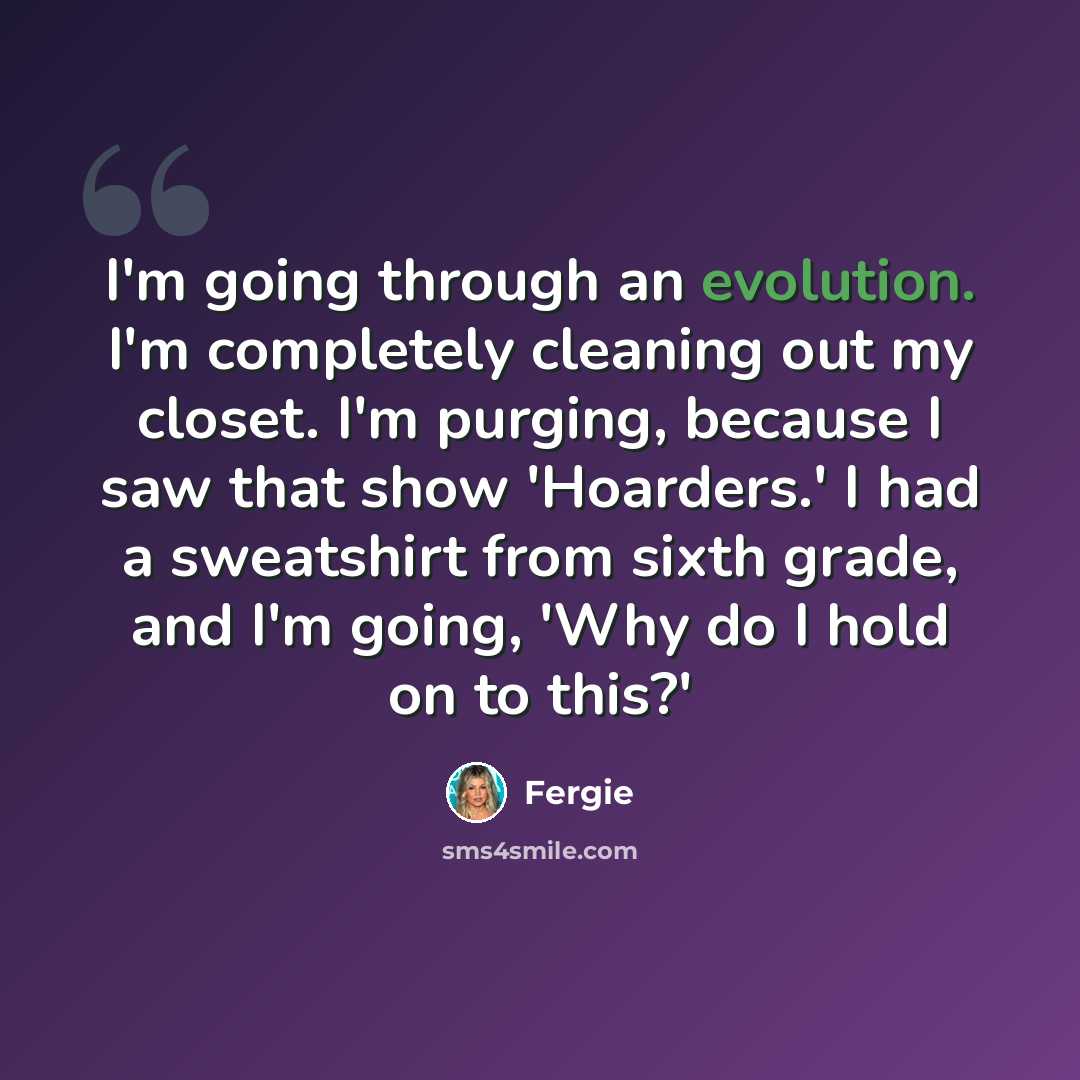 “I'm going through an evolution. I'm completely cleaning out my closet. I'm purging, because I saw that show 'Hoarders.' I had a sweatshirt from sixth grade, and I'm going, 'Why do I hold on to this?'” quote by Fergie