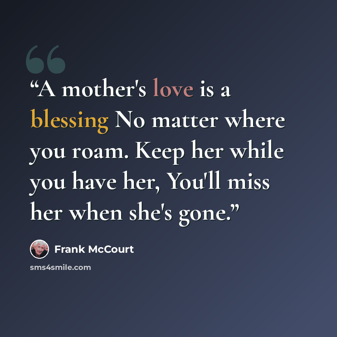 “A mother's love is a blessing No matter where you roam. Keep her while you have her, You'll miss her when she's gone.” quote by Frank McCourt