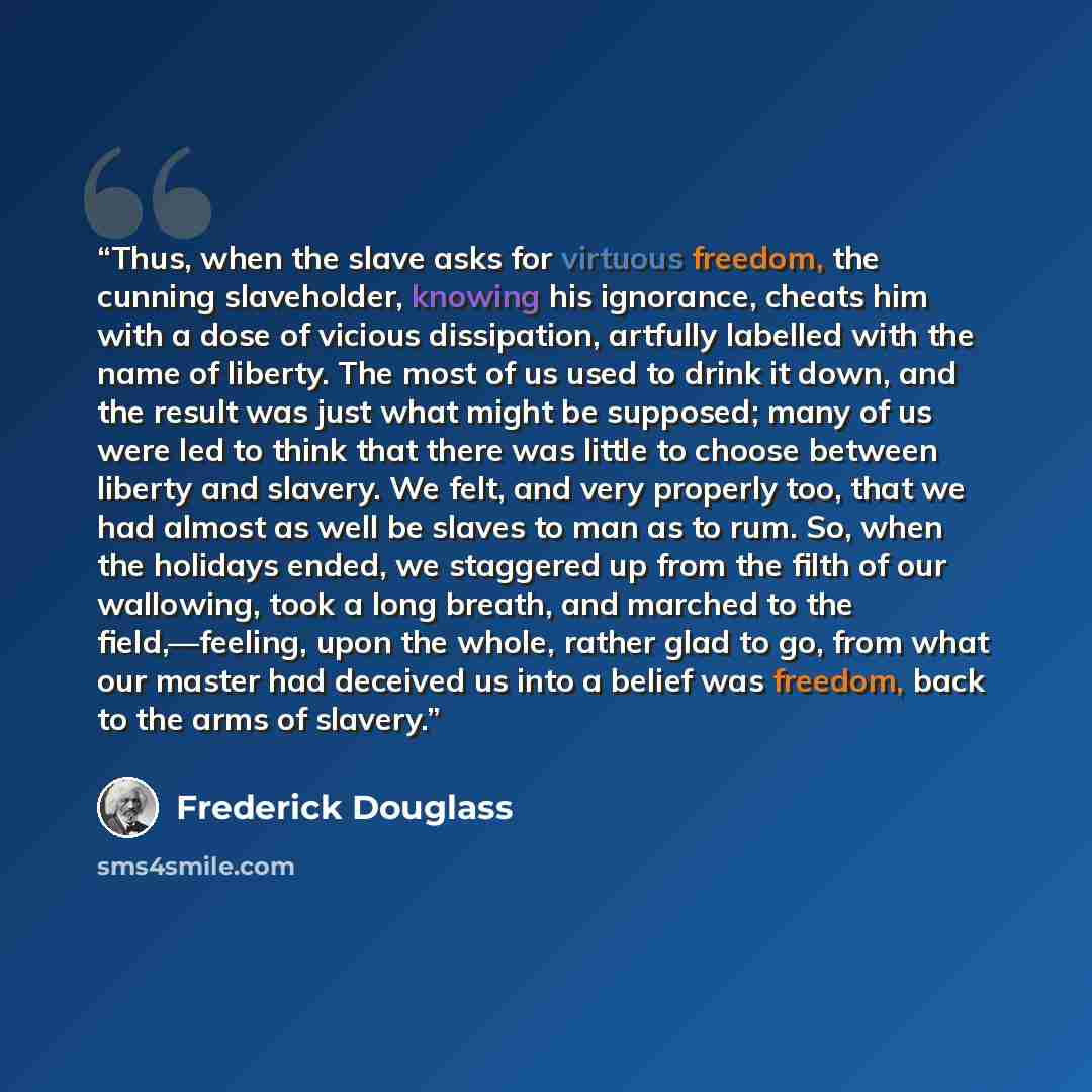 “Thus, when the slave asks for virtuous freedom, the cunning slaveholder, knowing his ignorance, cheats him with a dose of vicious dissipation, artfully labelled with the name of liberty. The most of us used to drink it down, and the result was just what might be supposed; many of us were led to…” quote by Frederick Douglass