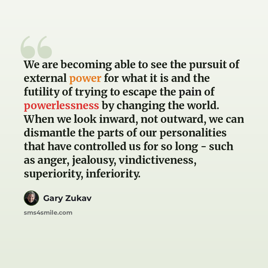 “We are becoming able to see the pursuit of external power for what it is and the futility of trying to escape the pain of powerlessness by changing the world. When we look inward, not outward, we can dismantle the parts of our personalities that have controlled us for so long - such as anger…” quote by Gary Zukav