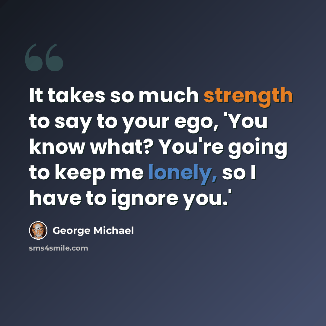 “It takes so much strength to say to your ego, 'You know what? You're going to keep me lonely, so I have to ignore you.'” quote by George Michael