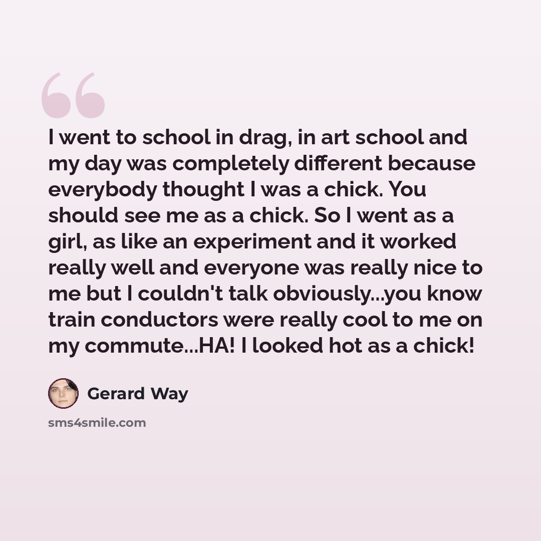 “I went to school in drag, in art school and my day was completely different because everybody thought I was a chick. You should see me as a chick. So I went as a girl, as like an experiment and it worked really well and everyone was really nice to me but I couldn't talk obviously...you know train…” quote by Gerard Way