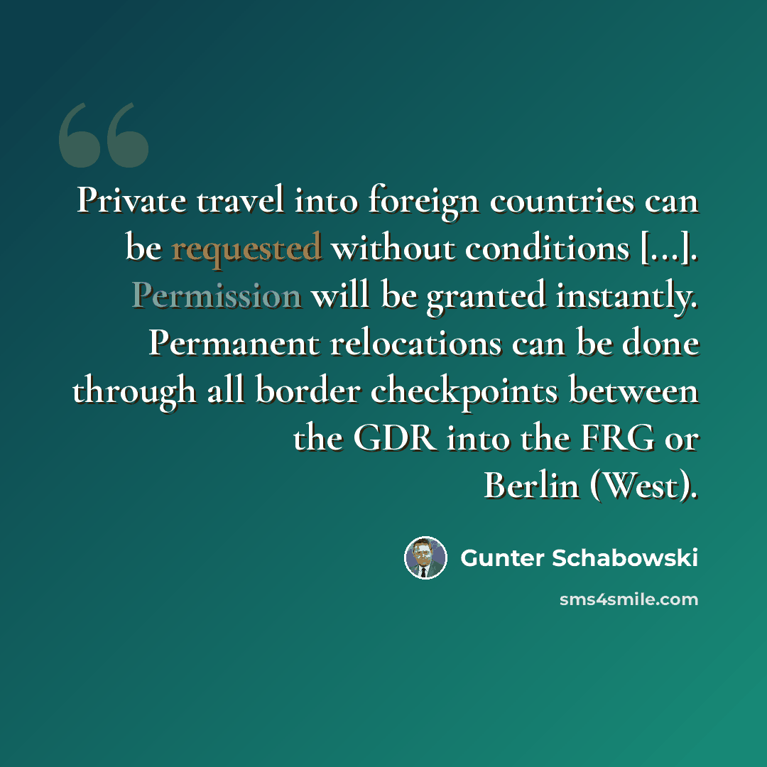 “Private travel into foreign countries can be requested without conditions [...]. Permission will be granted instantly. Permanent relocations can be done through all border checkpoints between the GDR into the FRG or Berlin (West).” quote by Gunter Schabowski