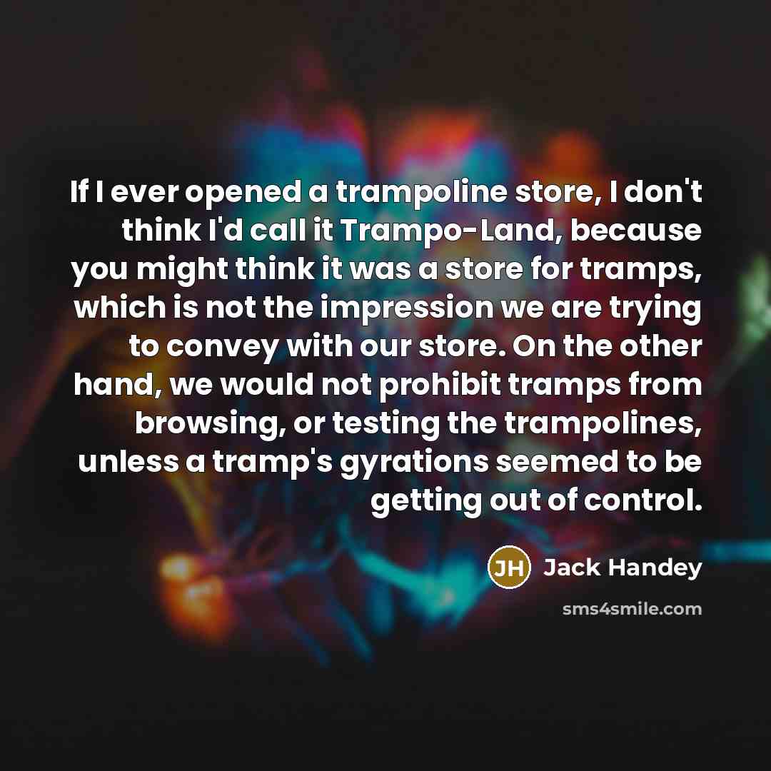 “If I ever opened a trampoline store, I don't think I'd call it Trampo-Land, because you might think it was a store for tramps, which is not the impression we are trying to convey with our store. On the other hand, we would not prohibit tramps from browsing, or testing the trampolines, unless a…” quote by Jack Handey