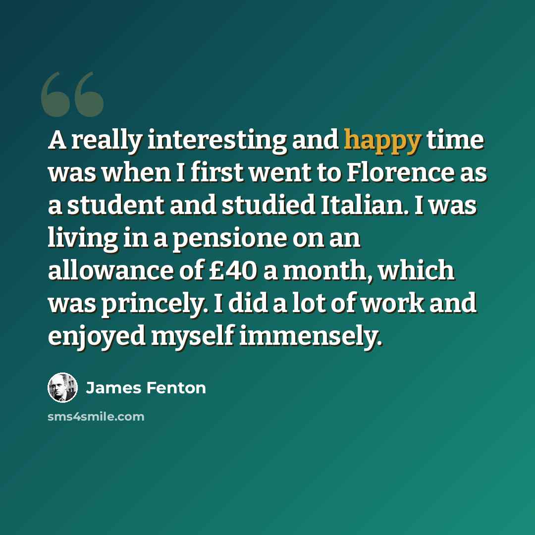 “A really interesting and happy time was when I first went to Florence as a student and studied Italian. I was living in a pensione on an allowance of £40 a month, which was princely. I did a lot of work and enjoyed myself immensely.” quote by James Fenton