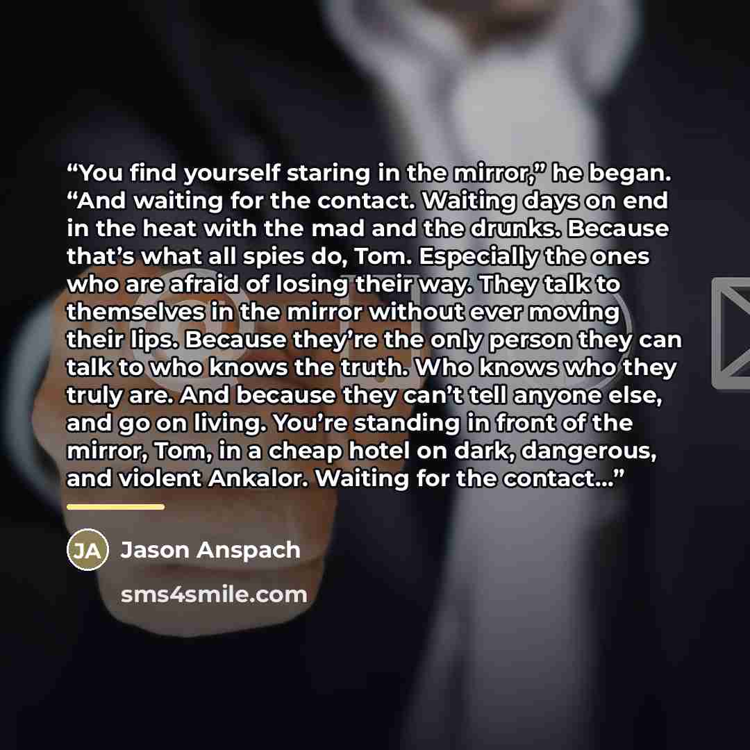 “You find yourself staring in the mirror,” he began. “And waiting for the contact. Waiting days on end in the heat with the mad and the drunks. Because that’s what all spies do, Tom. Especially the ones who are afraid of losing their way. They talk to themselves in the mirror without ever moving…” quote by Jason Anspach
