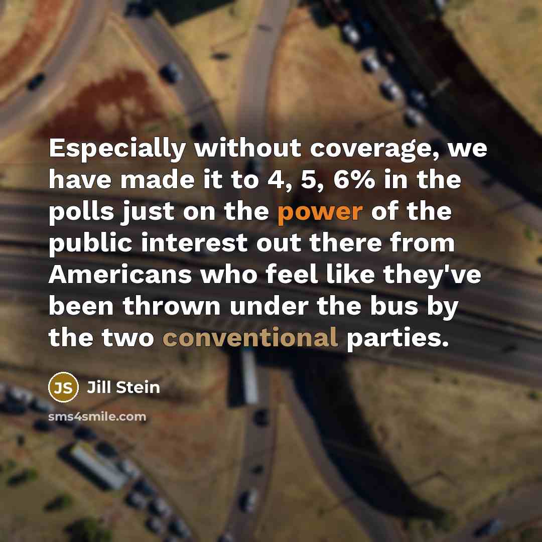“Especially without coverage, we have made it to 4, 5, 6% in the polls just on the power of the public interest out there from Americans who feel like they've been thrown under the bus by the two conventional parties.” quote by Jill Stein