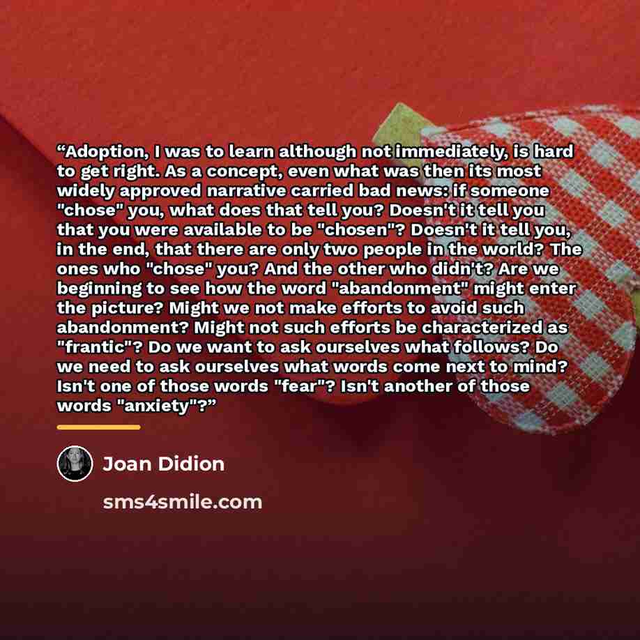 “Adoption, I was to learn although not immediately, is hard to get right. As a concept, even what was then its most widely approved narrative carried bad news: if someone "chose" you, what does that tell you? Doesn't it tell you that you were available to be "chosen"? Doesn't it tell you, in the…” quote by Joan Didion
