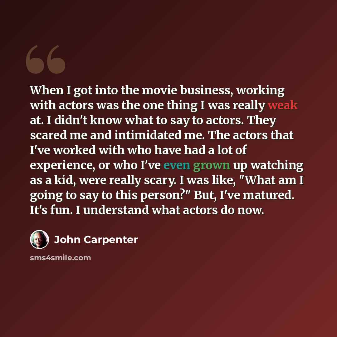 “When I got into the movie business, working with actors was the one thing I was really weak at. I didn't know what to say to actors. They scared me and intimidated me. The actors that I've worked with who have had a lot of experience, or who I've even grown up watching as a kid, were really scary…” quote by John Carpenter