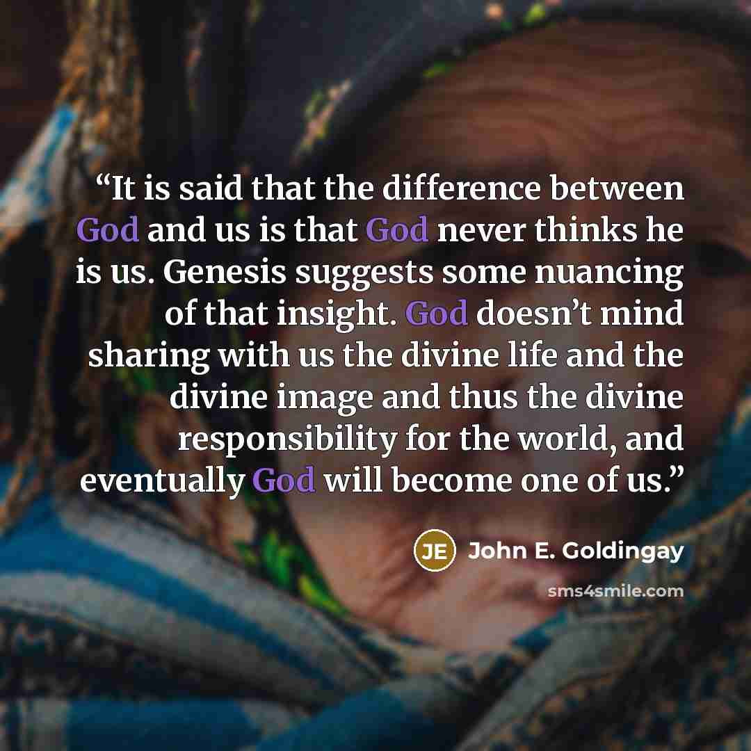 “It is said that the difference between God and us is that God never thinks he is us. Genesis suggests some nuancing of that insight. God doesn’t mind sharing with us the divine life and the divine image and thus the divine responsibility for the world, and eventually God will become one of us.” quote by John E. Goldingay