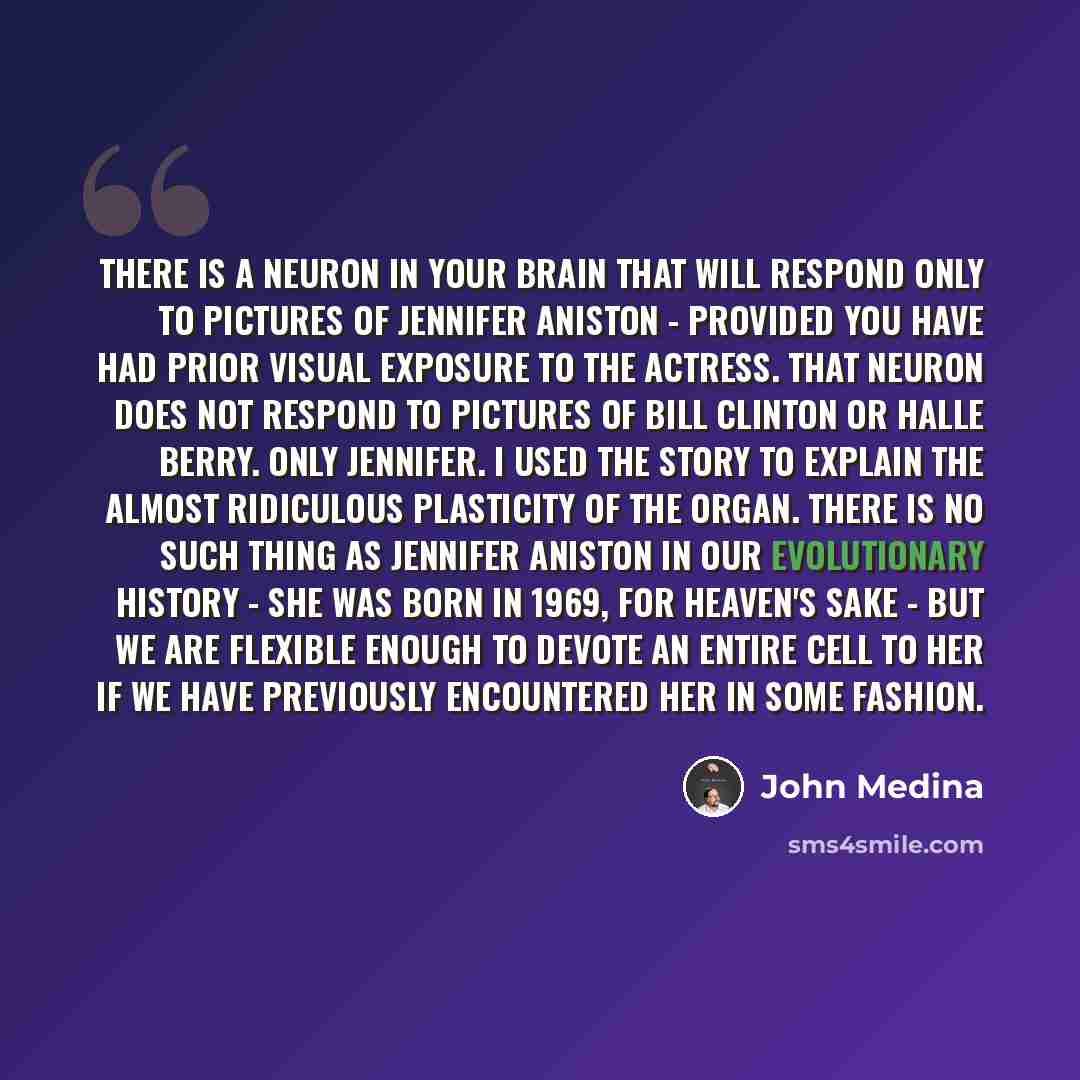 “There is a neuron in your brain that will respond only to pictures of Jennifer Aniston - provided you have had prior visual exposure to the actress. That neuron does not respond to pictures of Bill Clinton or Halle Berry. Only Jennifer. I used the story to explain the almost ridiculous plasticity…” quote by John Medina