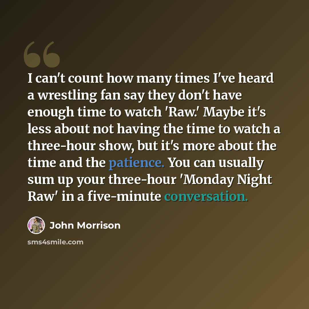 “I can't count how many times I've heard a wrestling fan say they don't have enough time to watch 'Raw.' Maybe it's less about not having the time to watch a three-hour show, but it's more about the time and the patience. You can usually sum up your three-hour 'Monday Night Raw' in a five-minute…” quote by John Morrison