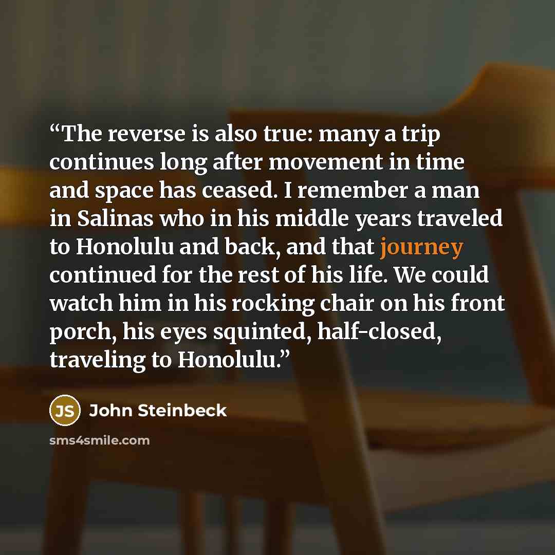 “The reverse is also true: many a trip continues long after movement in time and space has ceased. I remember a man in Salinas who in his middle years traveled to Honolulu and back, and that journey continued for the rest of his life. We could watch him in his rocking chair on his front porch, his…” quote by John Steinbeck