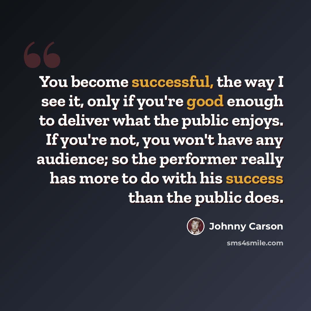 “You become successful, the way I see it, only if you're good enough to deliver what the public enjoys. If you're not, you won't have any audience; so the performer really has more to do with his success than the public does.” quote by Johnny Carson