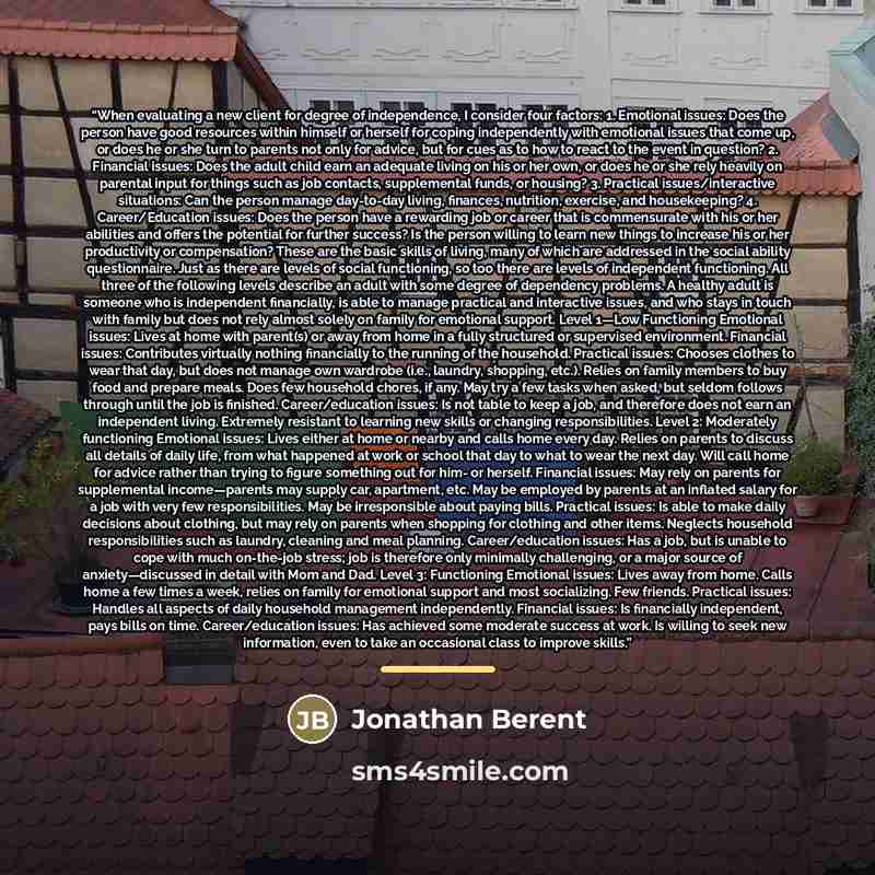 “When evaluating a new client for degree of independence, I consider four factors: 1. Emotional issues: Does the person have good resources within himself or herself for coping independently with emotional issues that come up, or does he or she turn to parents not only for advice, but for cues as…” quote by Jonathan Berent