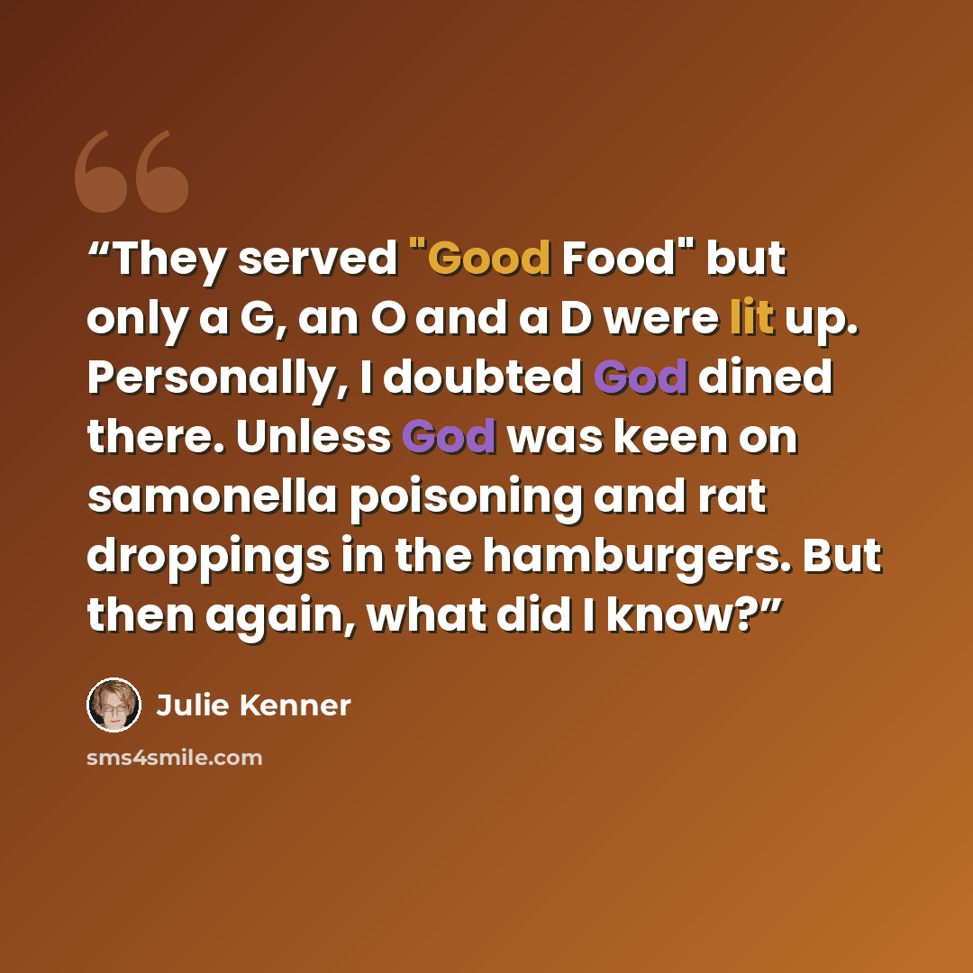 “They served "Good Food" but only a G, an O and a D were lit up. Personally, I doubted God dined there. Unless God was keen on samonella poisoning and rat droppings in the hamburgers. But then again, what did I know?” quote by Julie Kenner
