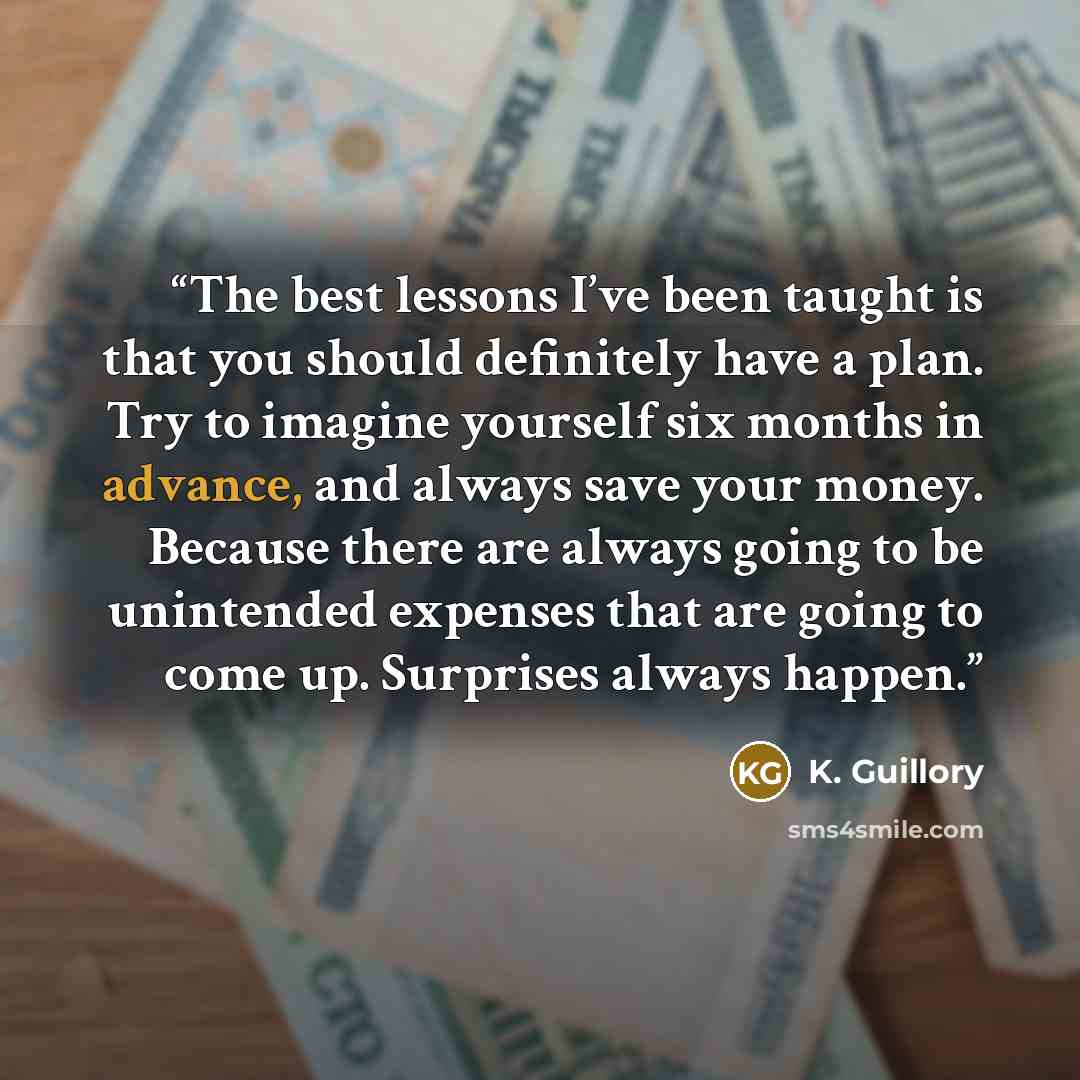 “The best lessons I’ve been taught is that you should definitely have a plan. Try to imagine yourself six months in advance, and always save your money. Because there are always going to be unintended expenses that are going to come up. Surprises always happen.” quote by K. Guillory