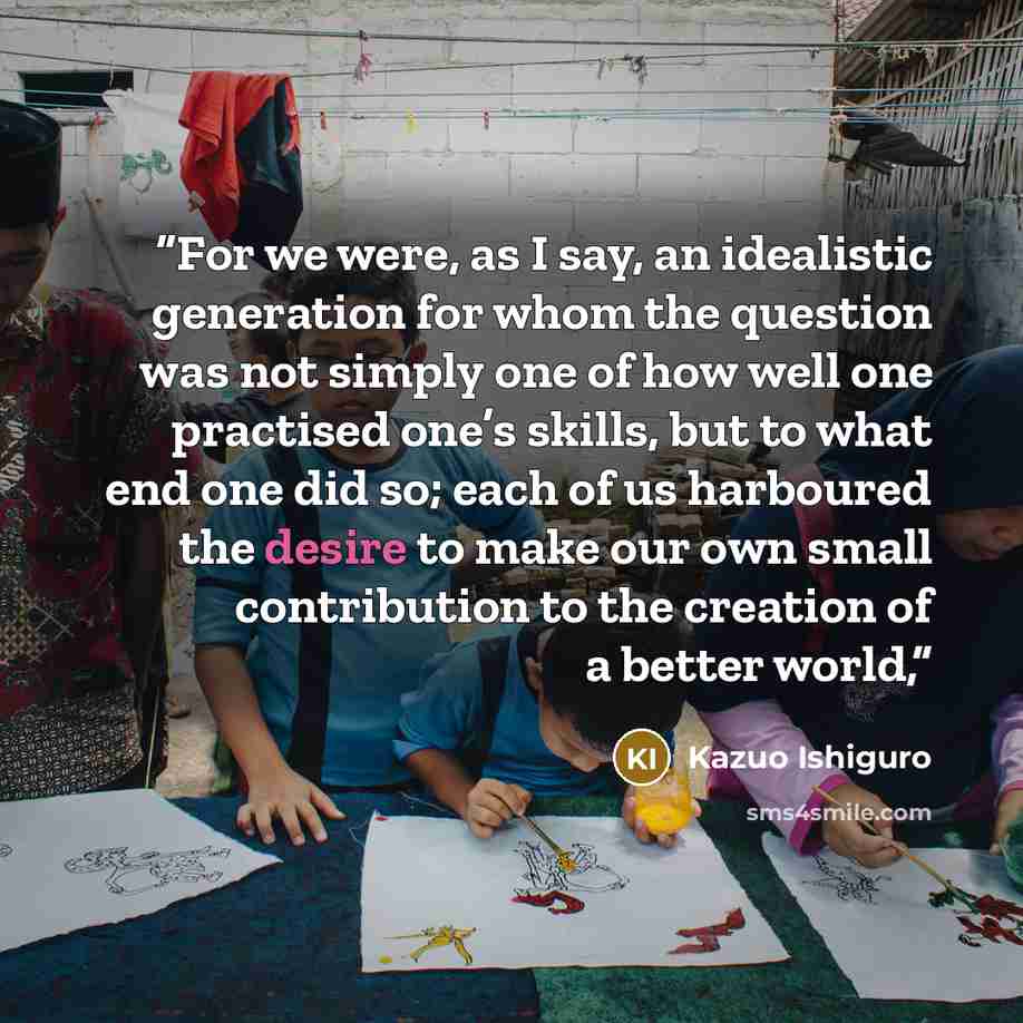 “For we were, as I say, an idealistic generation for whom the question was not simply one of how well one practised one’s skills, but to what end one did so; each of us harboured the desire to make our own small contribution to the creation of a better world,” quote by Kazuo Ishiguro